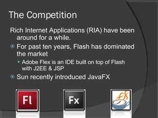 The Competition Rich Internet Applications (RIA) have been around for a while. For past ten years, Flash has dominated the market Adobe Flex is an IDE built on top of Flash with J2EE & JSP Sun recently introduced JavaFX  