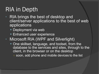 RIA in Depth RIA brings the best of desktop and client/server applications to the best of web applications Deployment via web Enhanced user experience Microsoft RIA (WPF and Silverlight) One skillset, language, and toolset, from the database to the services and sites, through to the client, in the browser or on the desktop soon, add phone and mobile devices to the list 