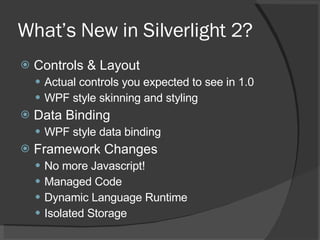 What’s New in Silverlight 2? Controls & Layout Actual controls you expected to see in 1.0 WPF style skinning and styling Data Binding WPF style data binding Framework Changes No more Javascript! Managed Code Dynamic Language Runtime Isolated Storage 