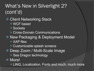 What’s New in Silverlight 2? (cont’d) Client Networking Stack WCF based Sockets Cross-Domain Communications New Packaging & Deployment Model XAP files Customizable splash screens Deep Zoom / Multi-Scale Image Sea Dragon technology More! LINQ, Localization, Fonts and much, much more 