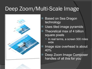Deep Zoom/Multi-Scale Image Based on Sea Dragon technology Uses tiled image pyramids Theoretical max of 4 billion square pixels In real terms, a screen 500 miles wide Image size overhead is about 40% Deep Zoom Image Composer handles of all this for you 