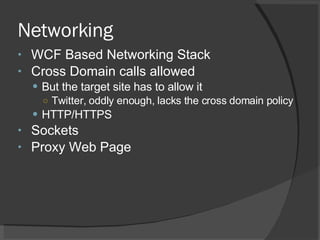 Networking WCF Based Networking Stack Cross Domain calls allowed But the target site has to allow it Twitter, oddly enough, lacks the cross domain policy HTTP/HTTPS Sockets Proxy Web Page 