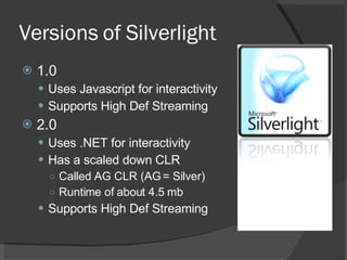 Versions of Silverlight 1.0 Uses Javascript for interactivity Supports High Def Streaming 2.0 Uses .NET for interactivity Has a scaled down CLR  Called AG CLR (AG = Silver) Runtime of about 4.5 mb Supports High Def Streaming 