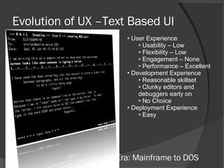 Evolution of UX –Text Based UI User Experience Usability – Low Flexibility – Low Engagement – None Performance – Excellent Development Experience Reasonable skillset Clunky editors and debuggers early on No Choice Deployment Experience Easy Era: Mainframe to DOS 