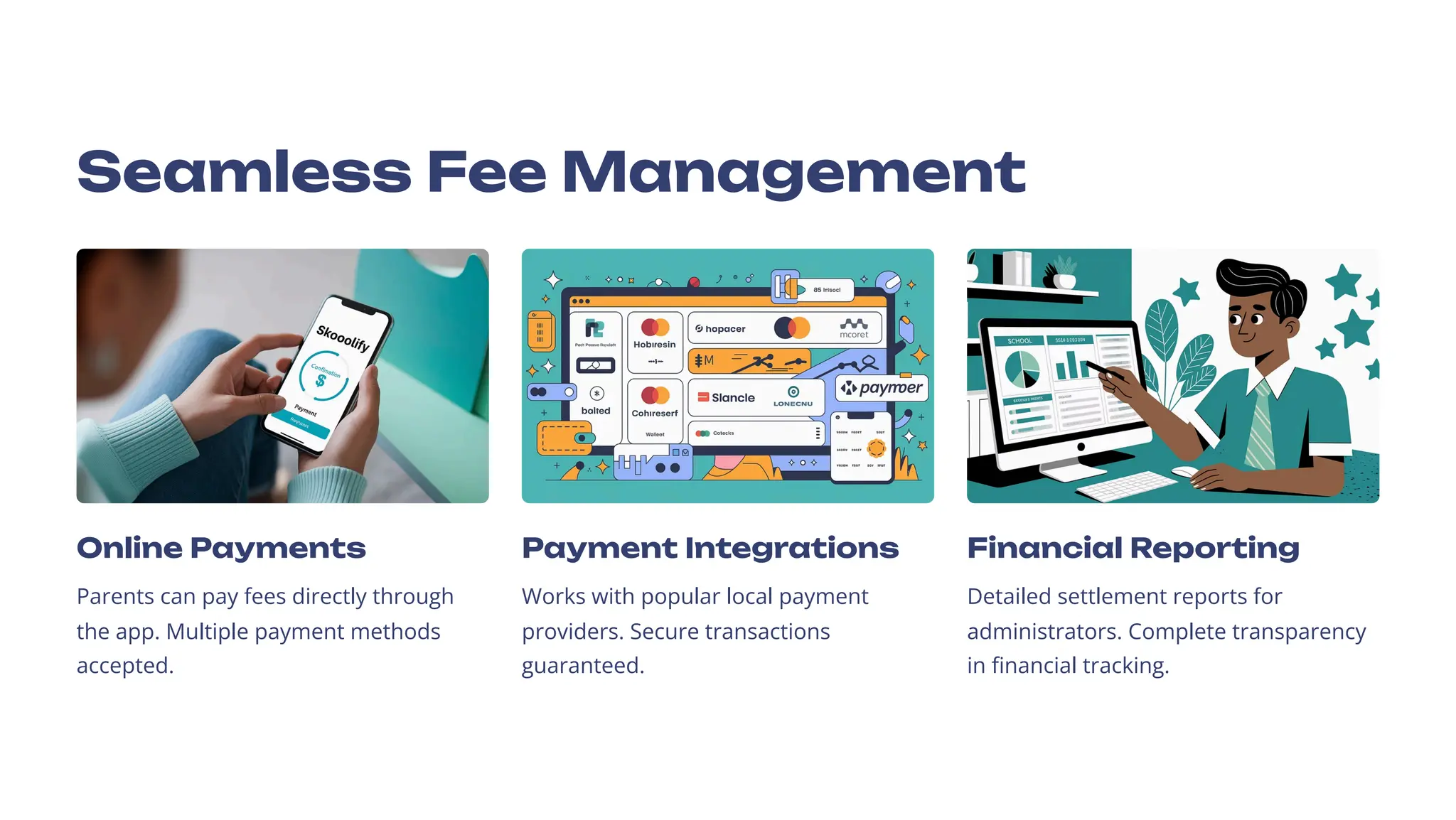 Seamless Fee Management
Online Payments
Parents can pay fees directly through
the app. Multiple payment methods
accepted.
Payment Integrations
Works with popular local payment
providers. Secure transactions
guaranteed.
Financial Reporting
Detailed settlement reports for
administrators. Complete transparency
in financial tracking.
 