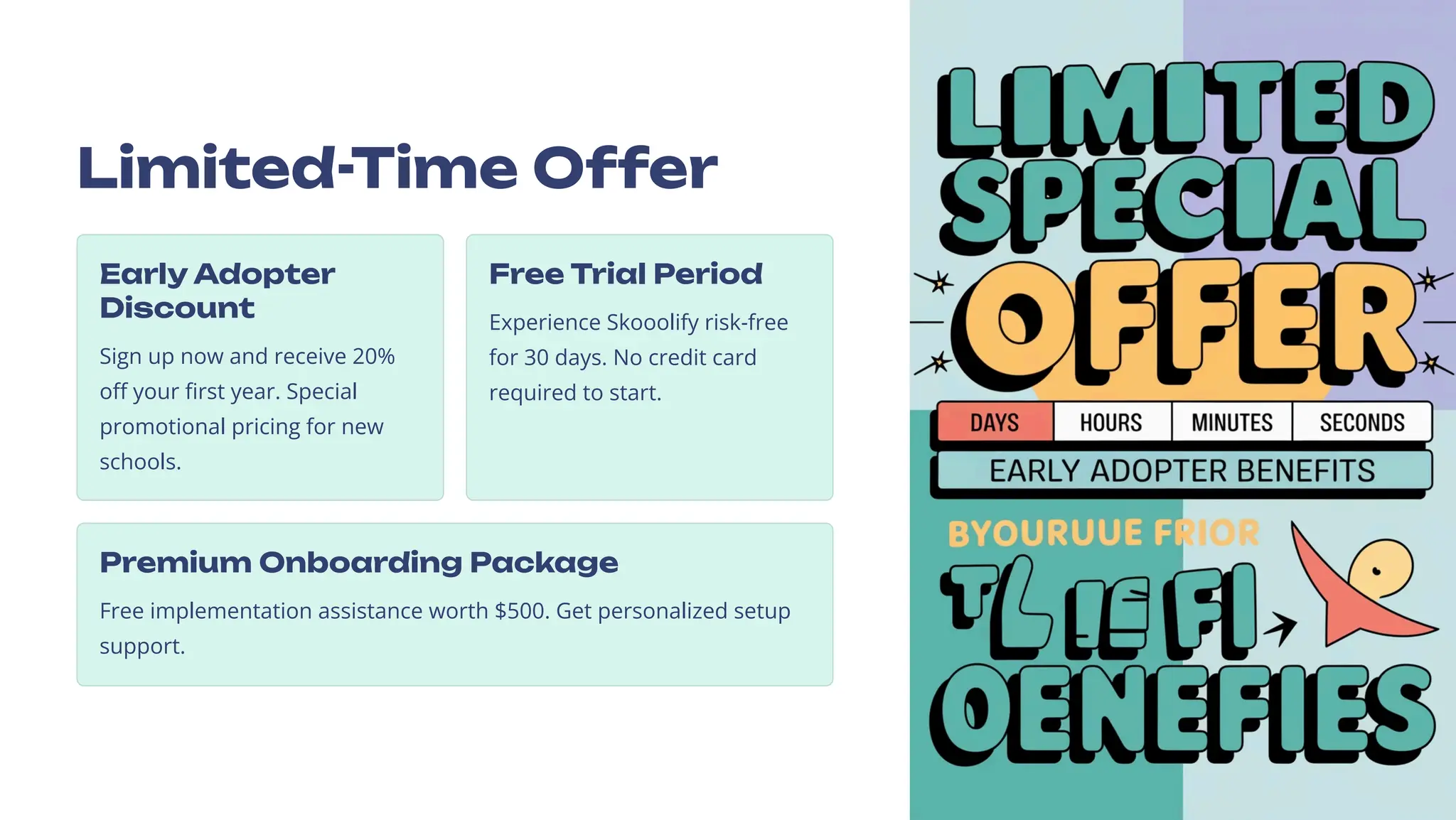 Limited-Time Offer
Early Adopter
Discount
Sign up now and receive 20%
off your first year. Special
promotional pricing for new
schools.
Free Trial Period
Experience Skooolify risk-free
for 30 days. No credit card
required to start.
Premium Onboarding Package
Free implementation assistance worth $500. Get personalized setup
support.
 