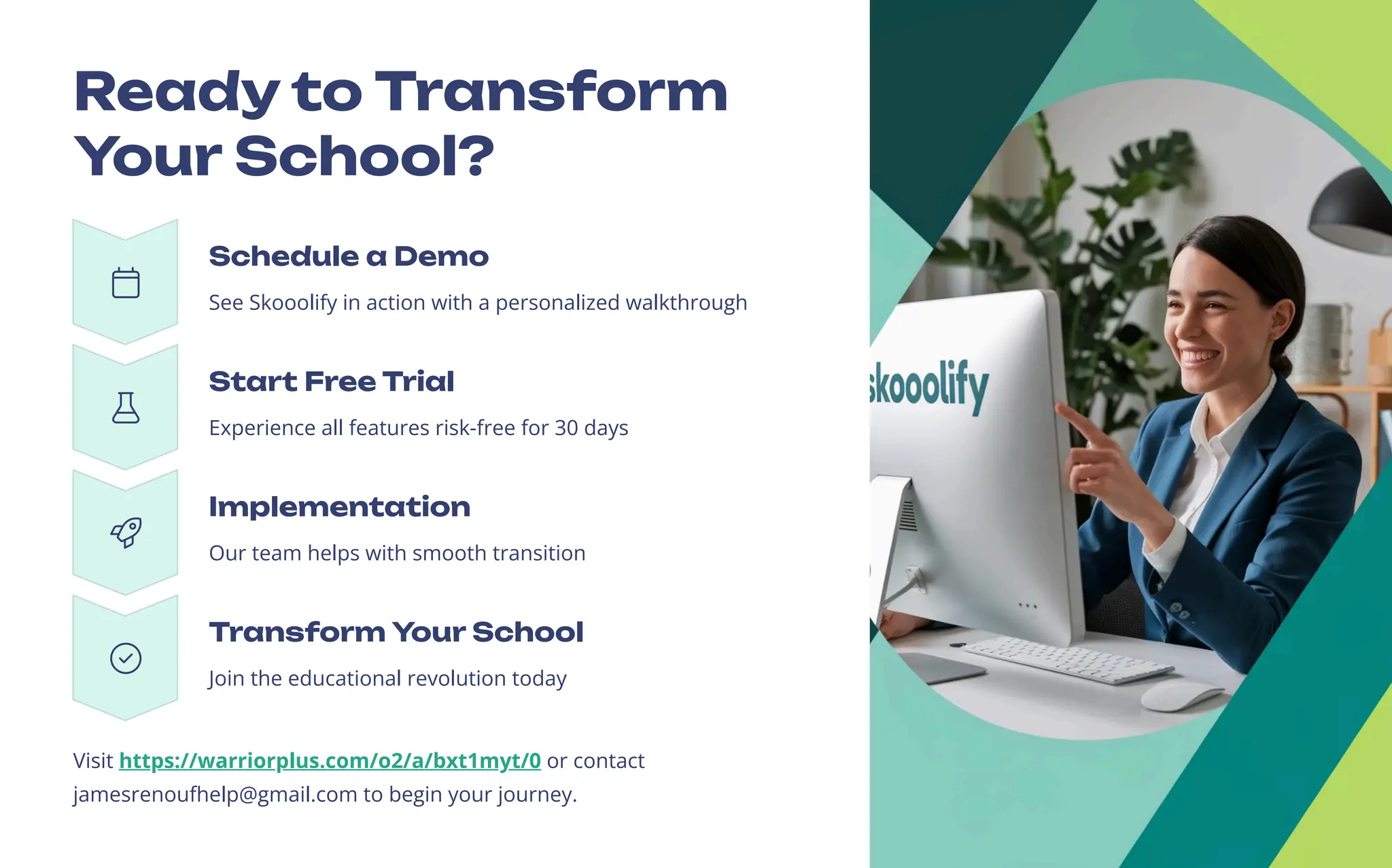 Ready to Transform
Your School?
Schedule a Demo
See Skooolify in action with a personalized walkthrough
Start Free Trial
Experience all features risk-free for 30 days
Implementation
Our team helps with smooth transition
Transform Your School
Join the educational revolution today
Visit https://warriorplus.com/o2/a/bxt1myt/0 or contact
jamesrenoufhelp@gmail.com to begin your journey.
 