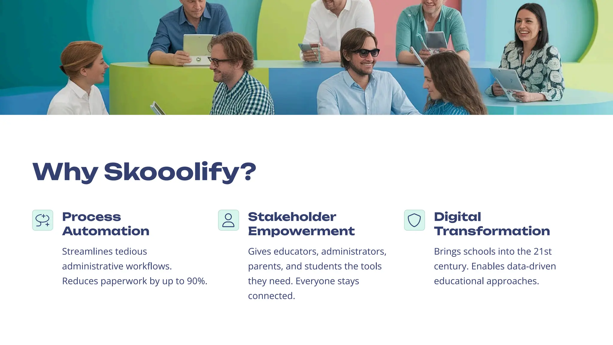 Why Skooolify?
Process
Automation
Streamlines tedious
administrative workflows.
Reduces paperwork by up to 90%.
Stakeholder
Empowerment
Gives educators, administrators,
parents, and students the tools
they need. Everyone stays
connected.
Digital
Transformation
Brings schools into the 21st
century. Enables data-driven
educational approaches.
 