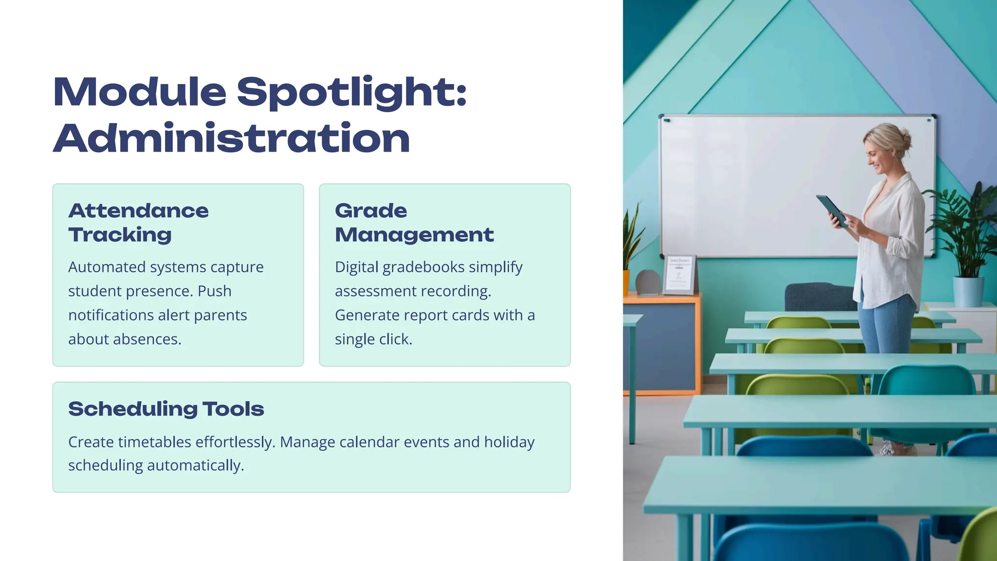 Module Spotlight:
Administration
Attendance
Tracking
Automated systems capture
student presence. Push
notifications alert parents
about absences.
Grade
Management
Digital gradebooks simplify
assessment recording.
Generate report cards with a
single click.
Scheduling Tools
Create timetables effortlessly. Manage calendar events and holiday
scheduling automatically.
 