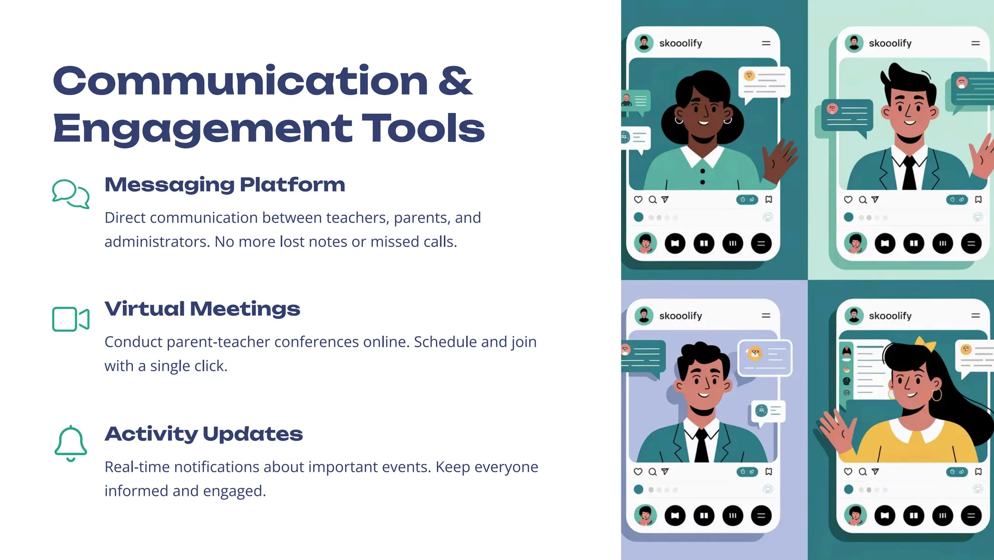 Communication &
Engagement Tools
Messaging Platform
Direct communication between teachers, parents, and
administrators. No more lost notes or missed calls.
Virtual Meetings
Conduct parent-teacher conferences online. Schedule and join
with a single click.
Activity Updates
Real-time notifications about important events. Keep everyone
informed and engaged.
 
