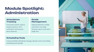 Module Spotlight:
Administration
Attendance
Tracking
Automated systems capture
student presence. Push
notifications alert parents
about absences.
Grade
Management
Digital gradebooks simplify
assessment recording.
Generate report cards with a
single click.
Scheduling Tools
Create timetables effortlessly. Manage calendar events and holiday
scheduling automatically.
 
