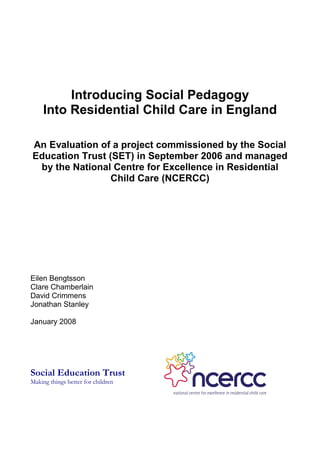 Introducing Social Pedagogy
     Into Residential Child Care in England

An Evaluation of a project commissioned by the Social
Education Trust (SET) in September 2006 and managed
 by the National Centre for Excellence in Residential
                 Child Care (NCERCC)




Eilen Bengtsson
Clare Chamberlain
David Crimmens
Jonathan Stanley

January 2008




Social Education Trust
Making things better for children
 
