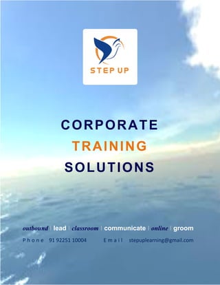 CORPORATE
                  TRAINING
               SOLUTIONS



outbound I lead I classroom I communicate I online I groom
P h o n e 91 92251 10004   Email    stepuplearning@gmail.com

 1
     CORPORATE TRAINING SOLUTIONS
 