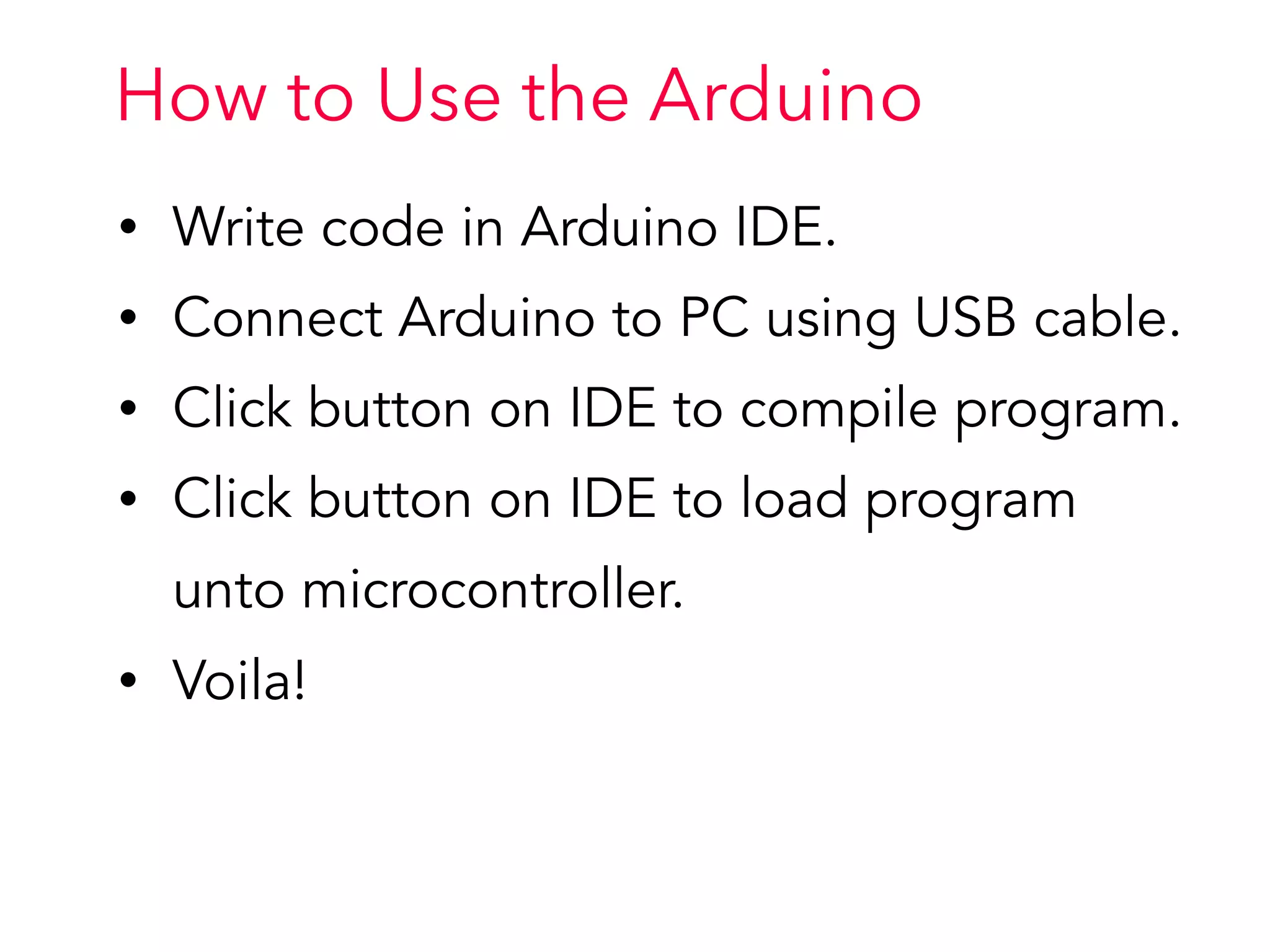 How to Use the Arduino
• Write code in Arduino IDE.
• Connect Arduino to PC using USB cable.
• Click button on IDE to compile program.
• Click button on IDE to load program
unto microcontroller.
• Voila!
 