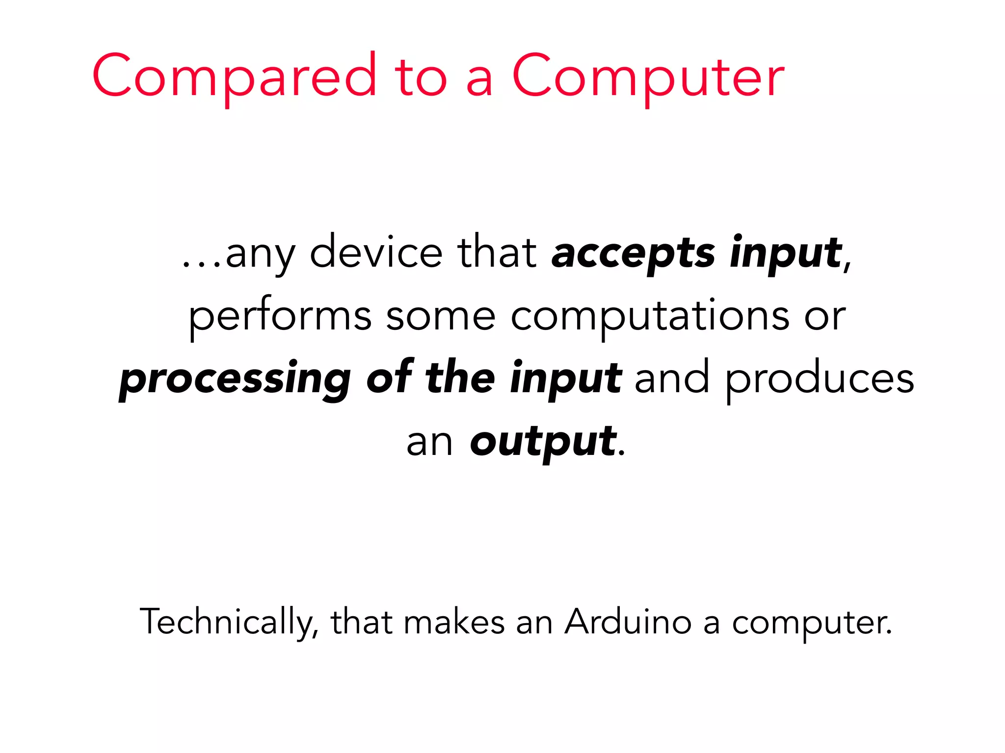 …any device that accepts input,
performs some computations or
processing of the input and produces
an output.
Technically, that makes an Arduino a computer.
Compared to a Computer
 