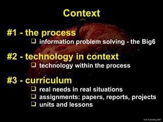 #1 - the process information problem solving - the Big6 #2 - technology in context technology within the process #3 - curriculum   real needs in real situations  assignments: papers, reports, projects units and lessons Context 