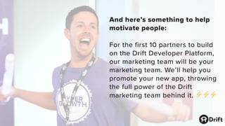 And here’s something to help
motivate people:
For the first 10 partners to build
on the Drift Developer Platform,
our marketing team will be your
marketing team. We’ll help you
promote your new app, throwing
the full power of the Drift
marketing team behind it. ⚡⚡⚡
 