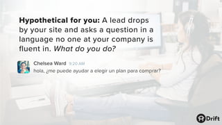 Hypothetical for you: A lead drops
by your site and asks a question in a
language no one at your company is
fluent in. What do you do?
Chelsea Ward 9:20 AM
hola, ¿me puede ayudar a elegir un plan para comprar?
 