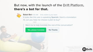 Yes, please translate
Babel Bot 9:20 AM Only visible to your team
It looks like this user is speaking Spanish. Here's a translation:
Hi, can you help me choose a plan to buy?
Want me to help translate the rest of the conversation?
No Thanks
But now, with the launch of the Drift Platform,
there’s a bot for that.
 