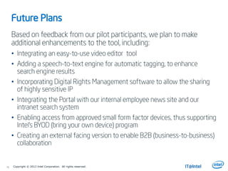 16
Future Plans
Based on feedback from our pilot participants, we plan to make
additional enhancements to the tool, including:
• Integrating an easy-to-use video editor tool
• Adding a speech-to-text engine for automatic tagging, to enhance
search engine results
• Incorporating Digital Rights Management software to allow the sharing
of highly sensitive IP
• Integrating the Portal with our internal employee news site and our
intranet search system
• Enabling access from approved small form factor devices, thus supporting
Intel’s BYOD (bring your own device) program
• Creating an external facing version to enable B2B (business-to-business)
collaboration
Copyright © 2013 Intel Corporation. All rights reserved.
 