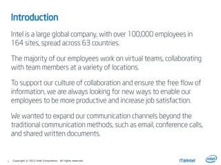 3
Introduction
Intel is a large global company, with over 100,000 employees in
164 sites, spread across 63 countries.
The majority of our employees work on virtual teams, collaborating
with team members at a variety of locations.
To support our culture of collaboration and ensure the free flow of
information, we are always looking for new ways to enable our
employees to be more productive and increase job satisfaction.
We wanted to expand our communication channels beyond the
traditional communication methods, such as email, conference calls,
and shared written documents.
Copyright © 2013 Intel Corporation. All rights reserved.
 