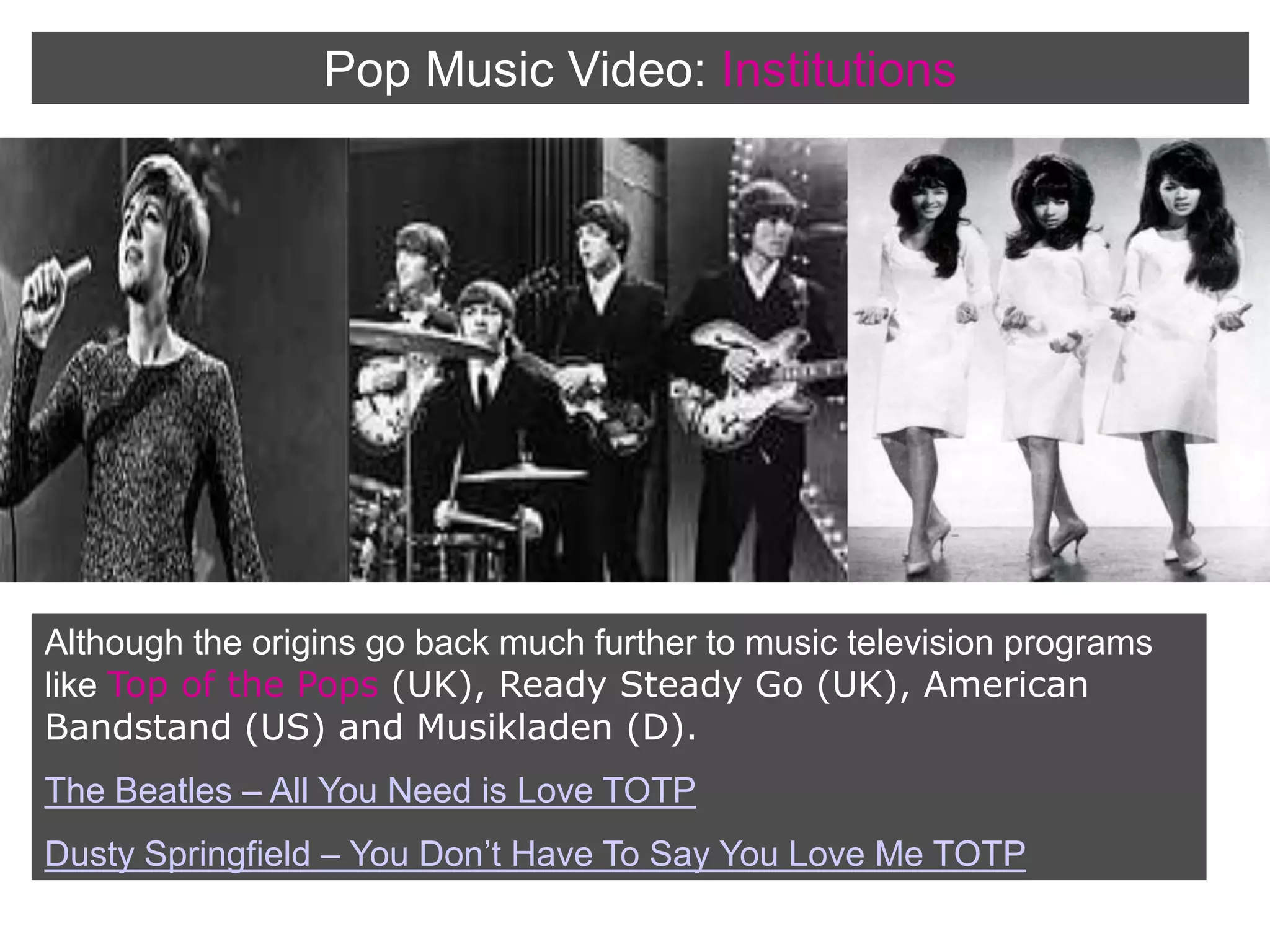 Pop Music Video:InstitutionsAlthough the origins go back much further to music television programs like Top of the Pops (UK), Ready Steady Go (UK), American Bandstand (US) and Musikladen (D).The Beatles – All You Need is Love TOTPDusty Springfield – You Don’t Have To Say You Love Me TOTP