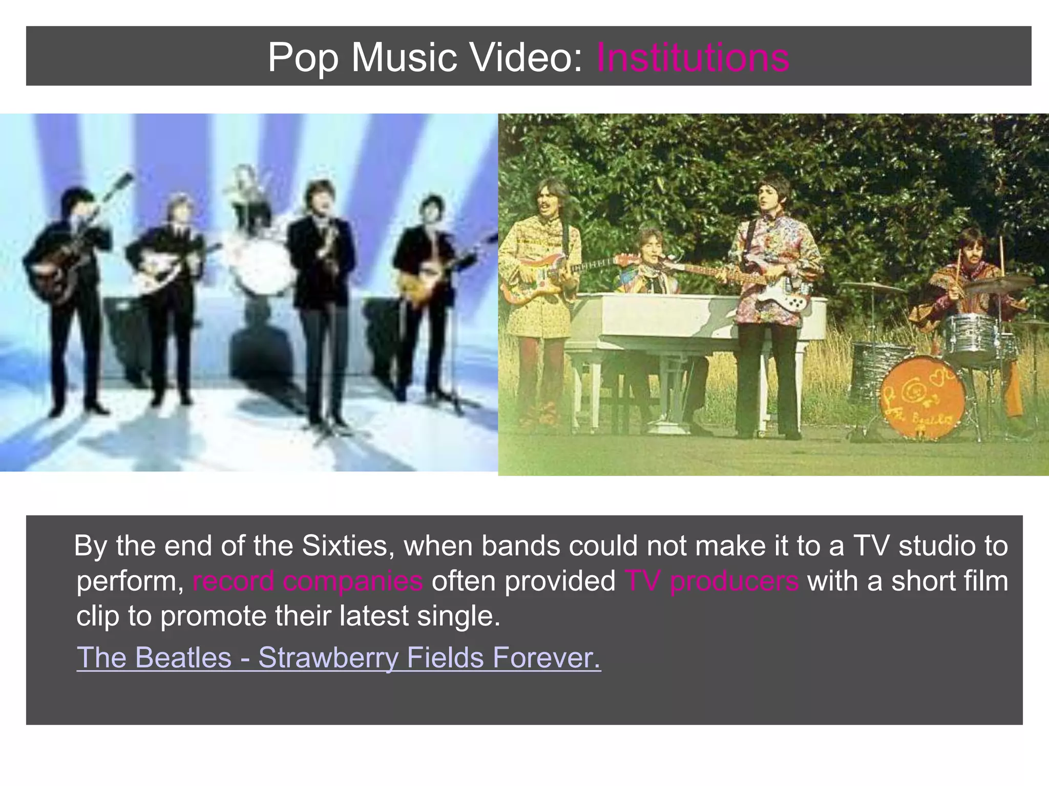 Pop Music Video:InstitutionsBy the end of the Sixties, when bands could not make it to a TV studio to perform, record companies often provided TV producers with a short film clip to promote their latest single. The Beatles - Strawberry Fields Forever.