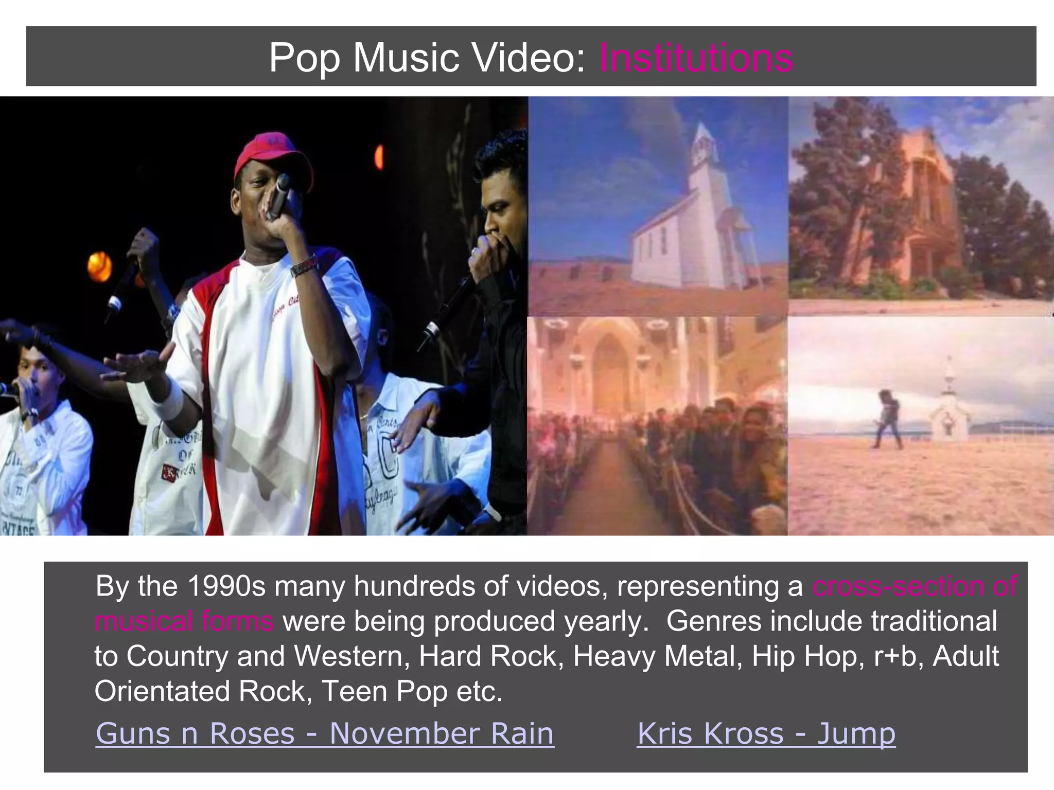 Pop Music Video:InstitutionsBy the 1990s many hundreds of videos, representing a cross-section of musical forms were being produced yearly.  Genres include traditional to Country and Western, Hard Rock, Heavy Metal, Hip Hop, r+b, Adult Orientated Rock, Teen Pop etc.Guns n Roses - November RainKris Kross - Jump