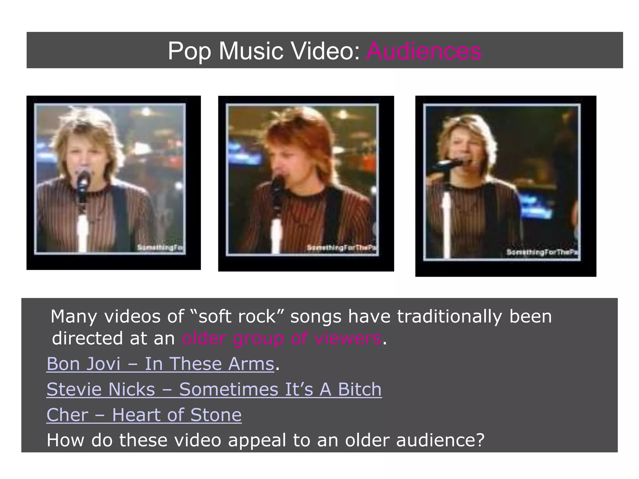 Pop Music Video:AudiencesMany videos of “soft rock” songs have traditionally been directed at an older group of viewers.Bon Jovi – In These Arms. Stevie Nicks – Sometimes It’s A BitchCher – Heart of Stone   How do these video appeal to an older audience?