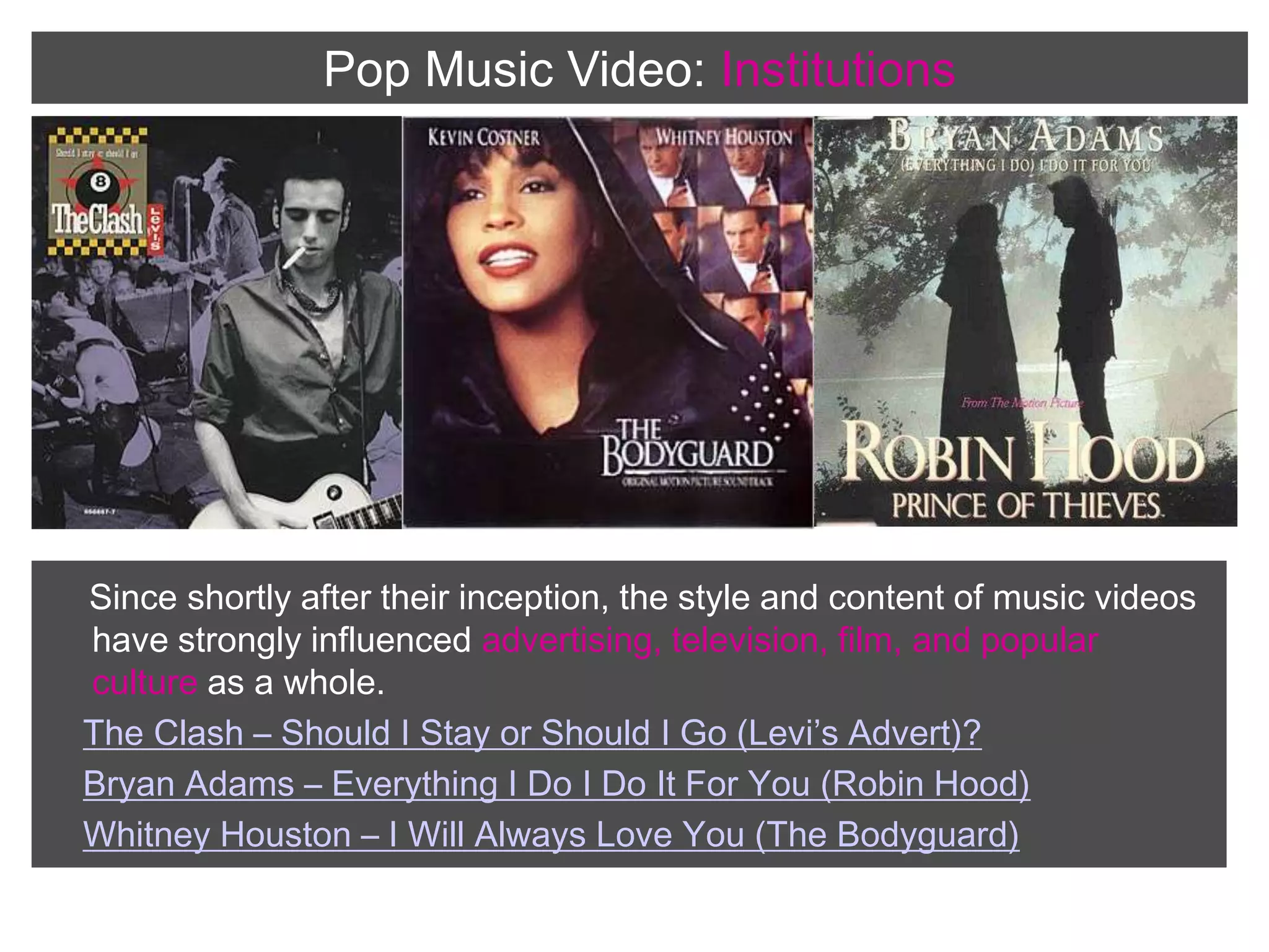 Pop Music Video:InstitutionsSince shortly after their inception, the style and content of music videos have strongly influenced advertising, television, film, and popular culture as a whole.The Clash – Should I Stay or Should I Go (Levi’s Advert)?Bryan Adams – Everything I Do I Do It For You (Robin Hood)Whitney Houston – I Will Always Love You (The Bodyguard)