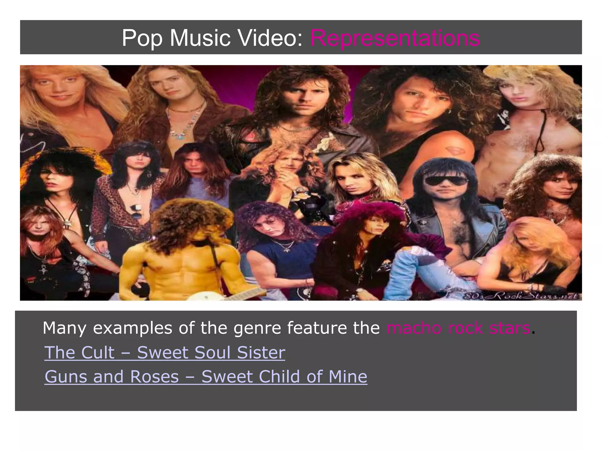 Pop Music Video:RepresentationsMany examples of the genre feature the macho rock stars. The Cult – Sweet Soul SisterGuns and Roses – Sweet Child of Mine