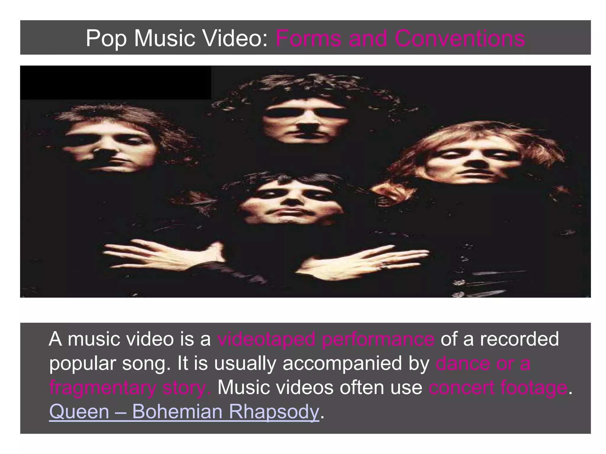 Pop Music Video: Forms andConventions    A music video is a videotaped performance of a recorded popular song. It is usually accompanied by dance or a fragmentary story. Music videos often use concert footage.     Queen – Bohemian Rhapsody.