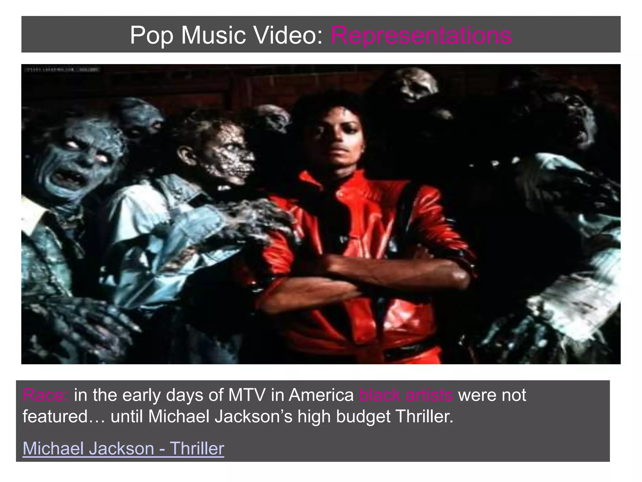 Pop Music Video:RepresentationsRace: in the early days of MTV in America black artists were not featured… until Michael Jackson’s high budget Thriller. Michael Jackson - Thriller