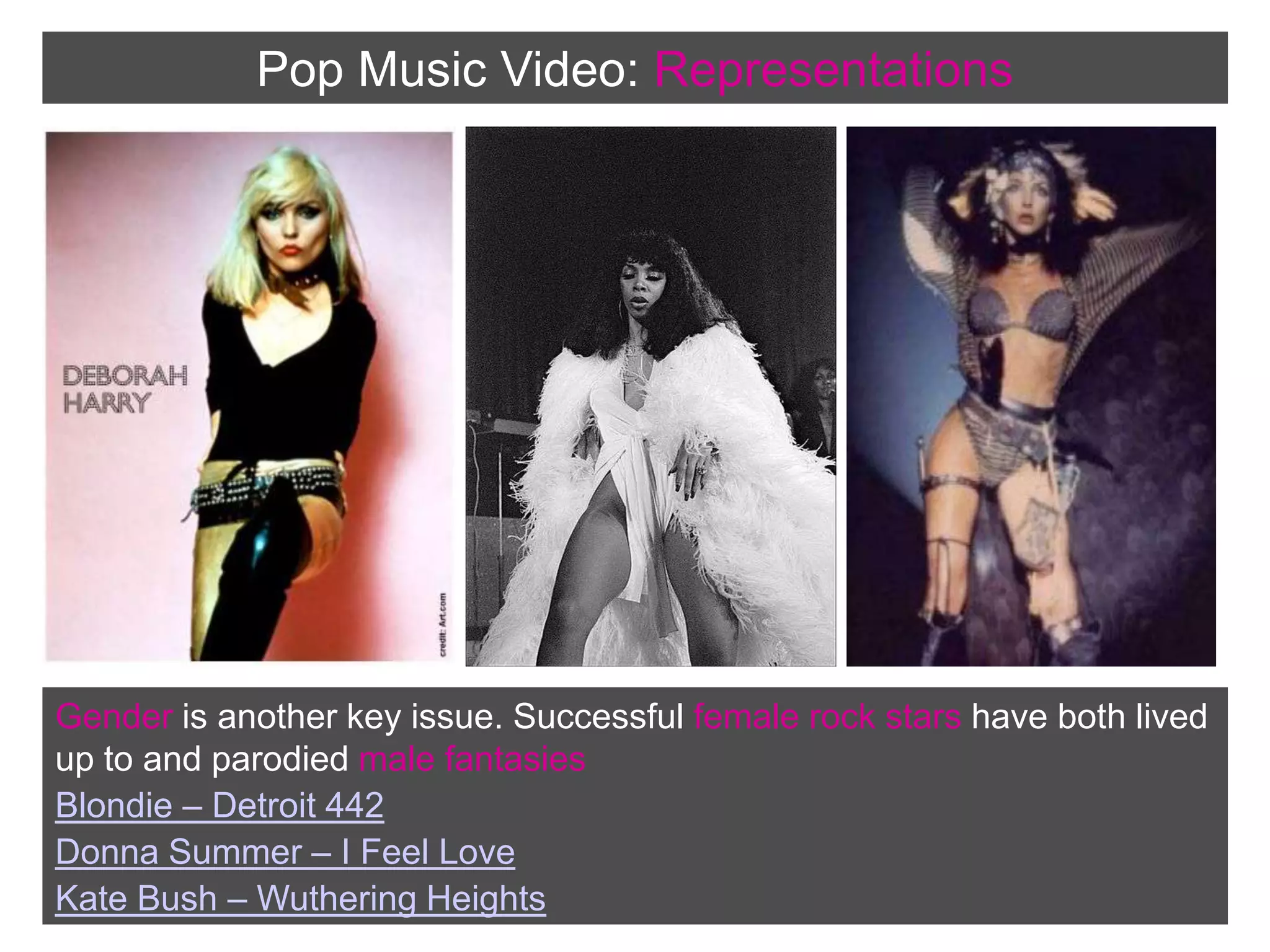 Pop Music Video:RepresentationsGender is another key issue. Successful female rock stars have both lived up to and parodied male fantasiesBlondie – Detroit 442Donna Summer – I Feel LoveKate Bush – Wuthering Heights