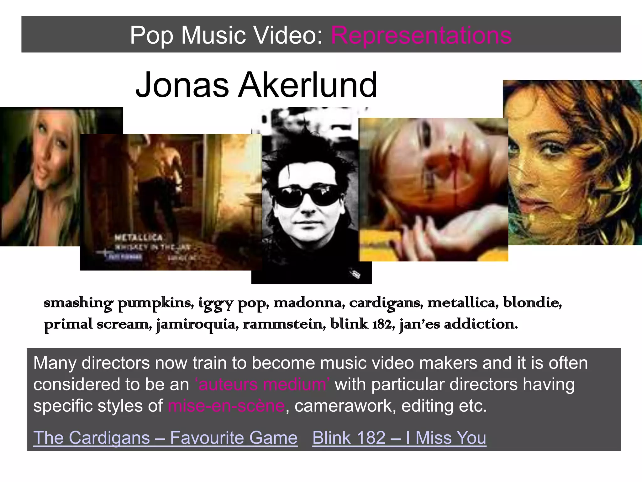 Pop Music Video:RepresentationsJonas Akerlundsmashing pumpkins, iggy pop, madonna, cardigans, metallica, blondie, primal scream, jamiroquia, rammstein, blink 182, jan’es addiction.Many directors now train to become music video makers and it is often considered to be an ‘auteurs medium’ with particular directors having specific styles of mise-en-scène, camerawork, editing etc. The Cardigans – Favourite GameBlink 182 – I Miss You