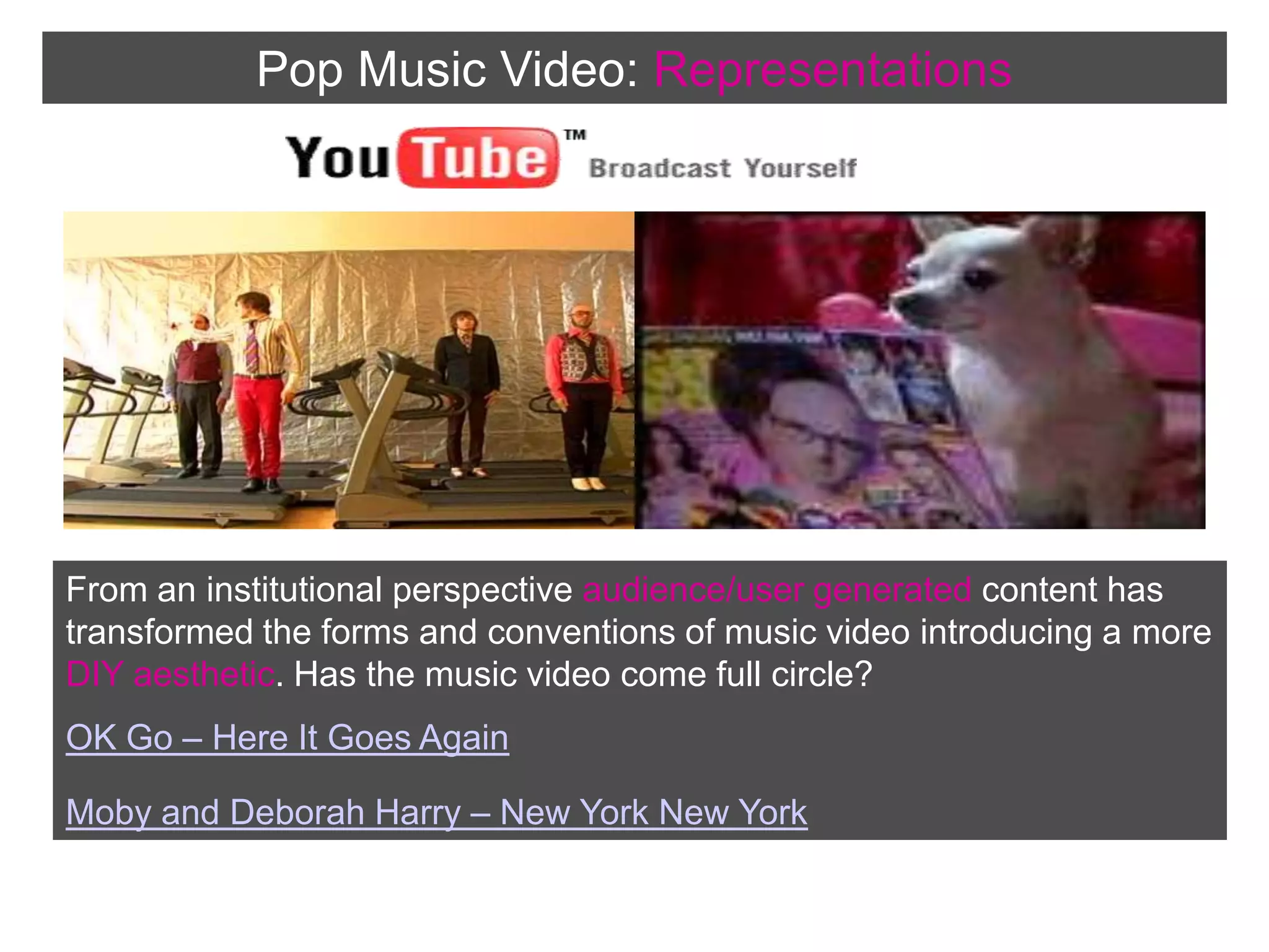 Pop Music Video:RepresentationsFrom an institutional perspective audience/user generated content has transformed the forms and conventions of music video introducing a more DIY aesthetic. Has the music video come full circle?OK Go – Here It Goes Again Moby and Deborah Harry – New York New York