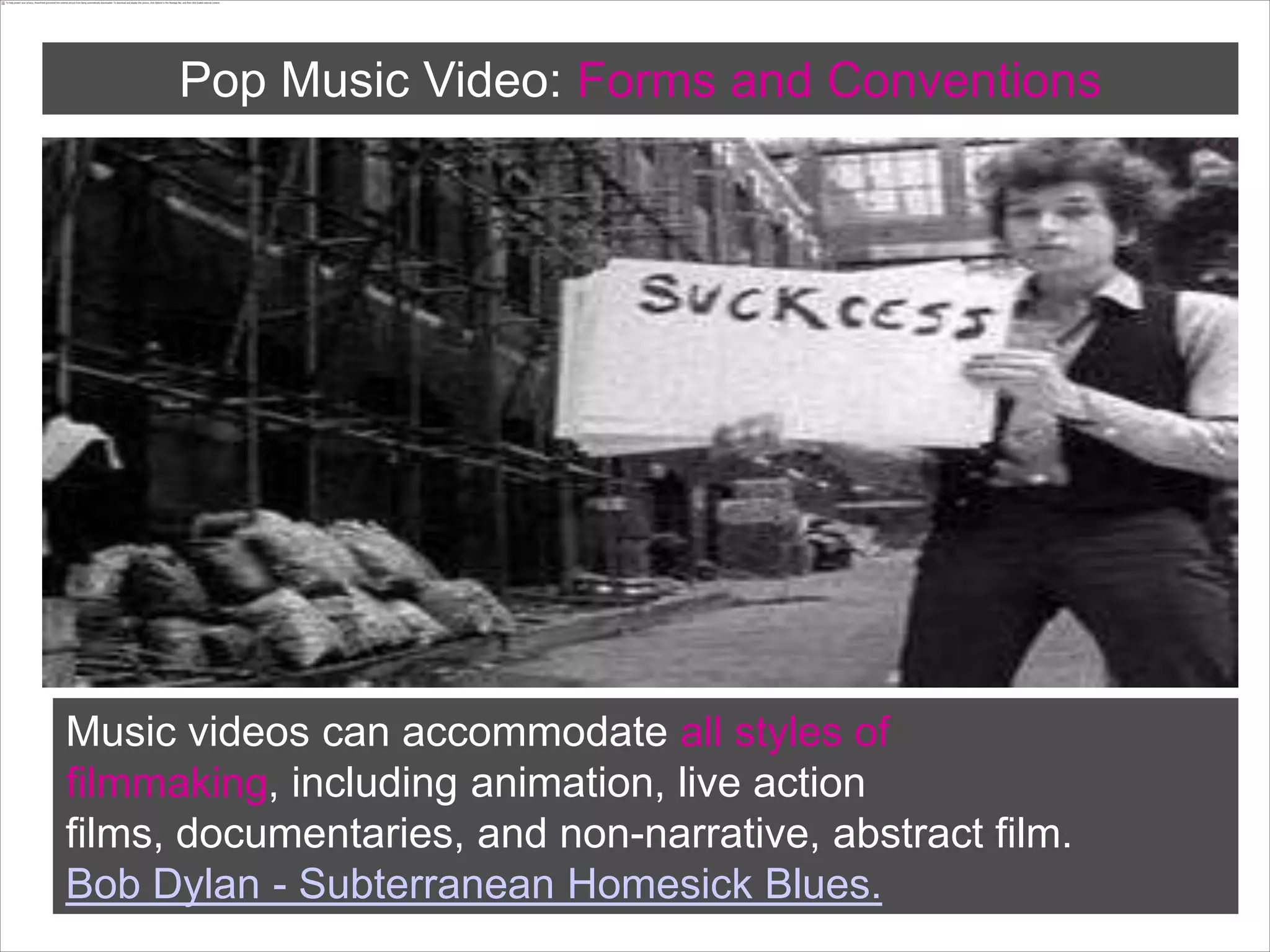 Pop Music Video: Forms andConventionsMusic videos can accommodate all styles of filmmaking, including animation, live action films, documentaries, and non-narrative, abstract film.Bob Dylan - Subterranean Homesick Blues.