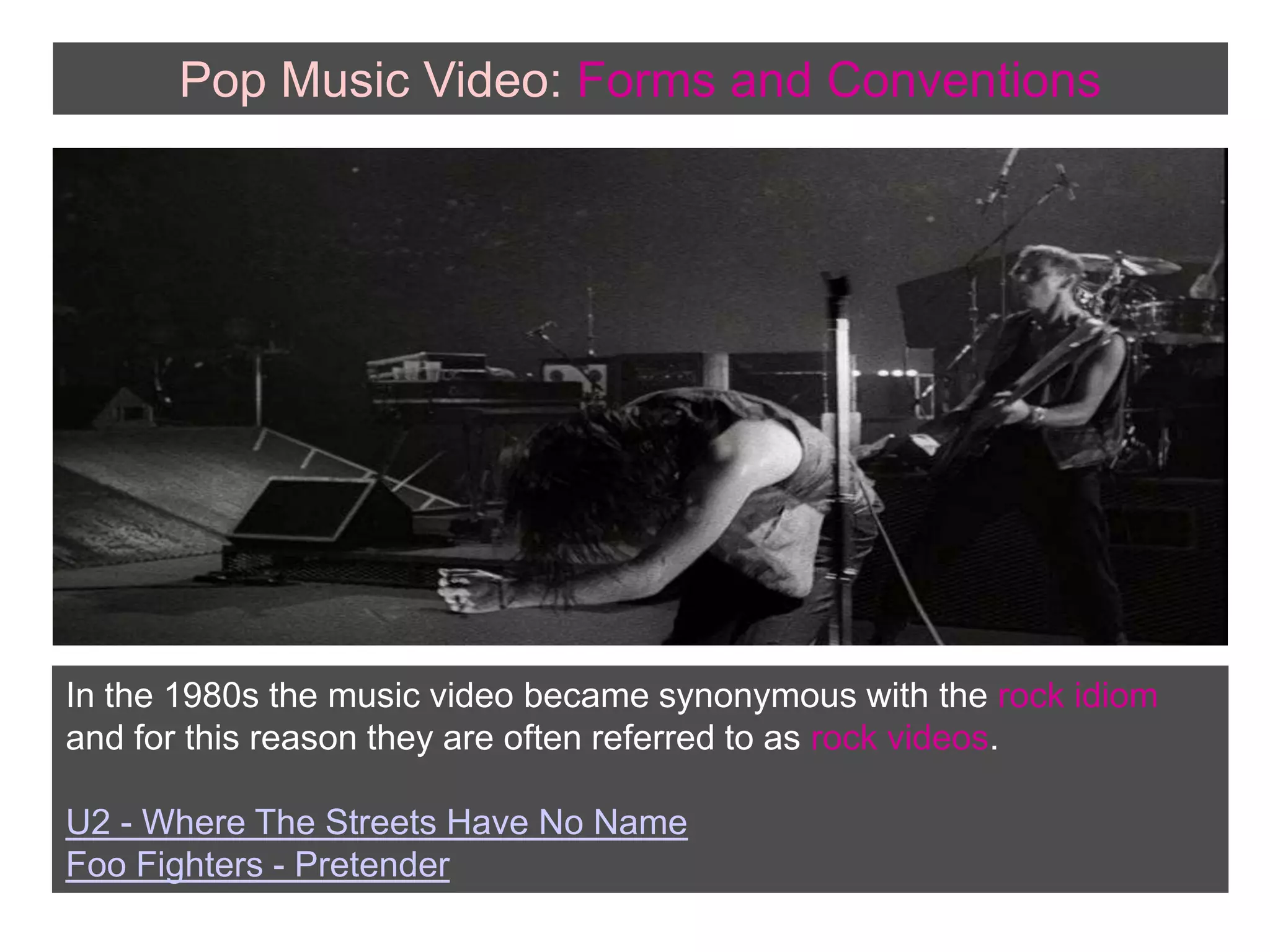 Pop Music Video: Forms andConventionsIn the 1980s the music video became synonymous with the rock idiom and for this reason they are often referred to as rock videos.U2 - Where The Streets Have No NameFoo Fighters - Pretender