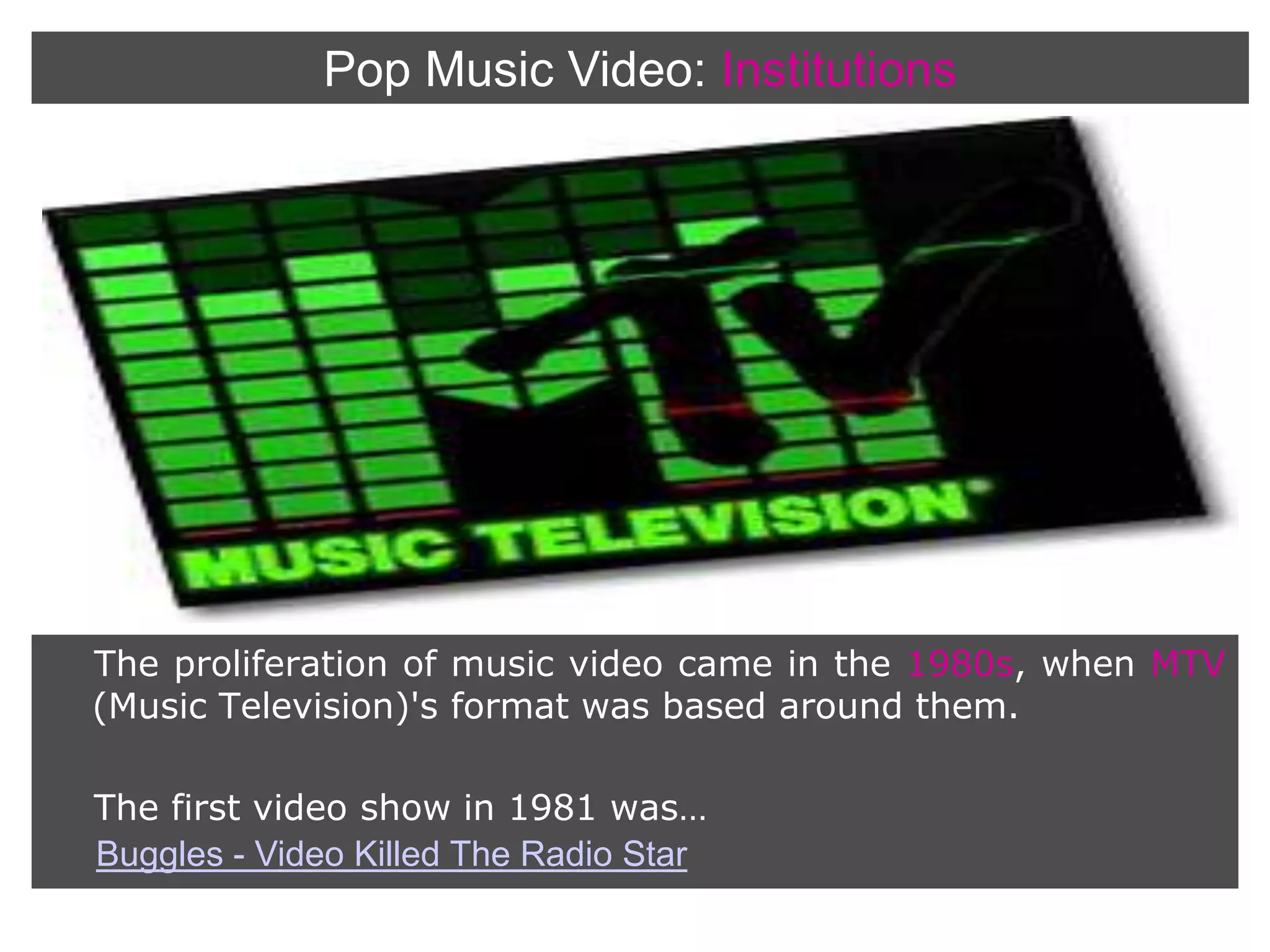 Pop Music Video:InstitutionsThe proliferation of music video came in the 1980s, when MTV (Music Television)'s format was based around them.     The first video show in 1981 was…Buggles - Video Killed The Radio Star
