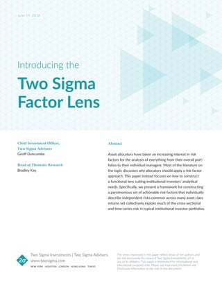 Two Sigma
Factor Lens
Introducing the
Abstract
Asset allocators have taken an increasing interest in risk
factors for the analysis of everything from their overall port-
folios to their individual managers. Most of the literature on
the topic discusses why allocators should apply a risk factor
approach. This paper instead focuses on how to construct
a functional lens suiting institutional investors’ analytical
needs. Specifically, we present a framework for constructing
a parsimonious set of actionable risk factors that individually
describe independent risks common across many asset class
returns yet collectively explain much of the cross-sectional
and time-series risk in typical institutional investor portfolios.
Chief Investment Officer,
Two Sigma Advisers
Geoff Duncombe
Head of Thematic Research
Bradley Kay
The views expressed in this paper reflect those of the authors and
are not necessarily the views of Two Sigma Investments, LP or
any of its affiliates. This paper is distributed for informational and
educational purposes only. Please see Important Disclaimer and
Disclosure Information at the end of this document.
www.twosigma.com
NEW YORK HOUSTON LONDON HONG KONG TOKYO
Two Sigma Investments | Two Sigma Advisers
June 19, 2018
 