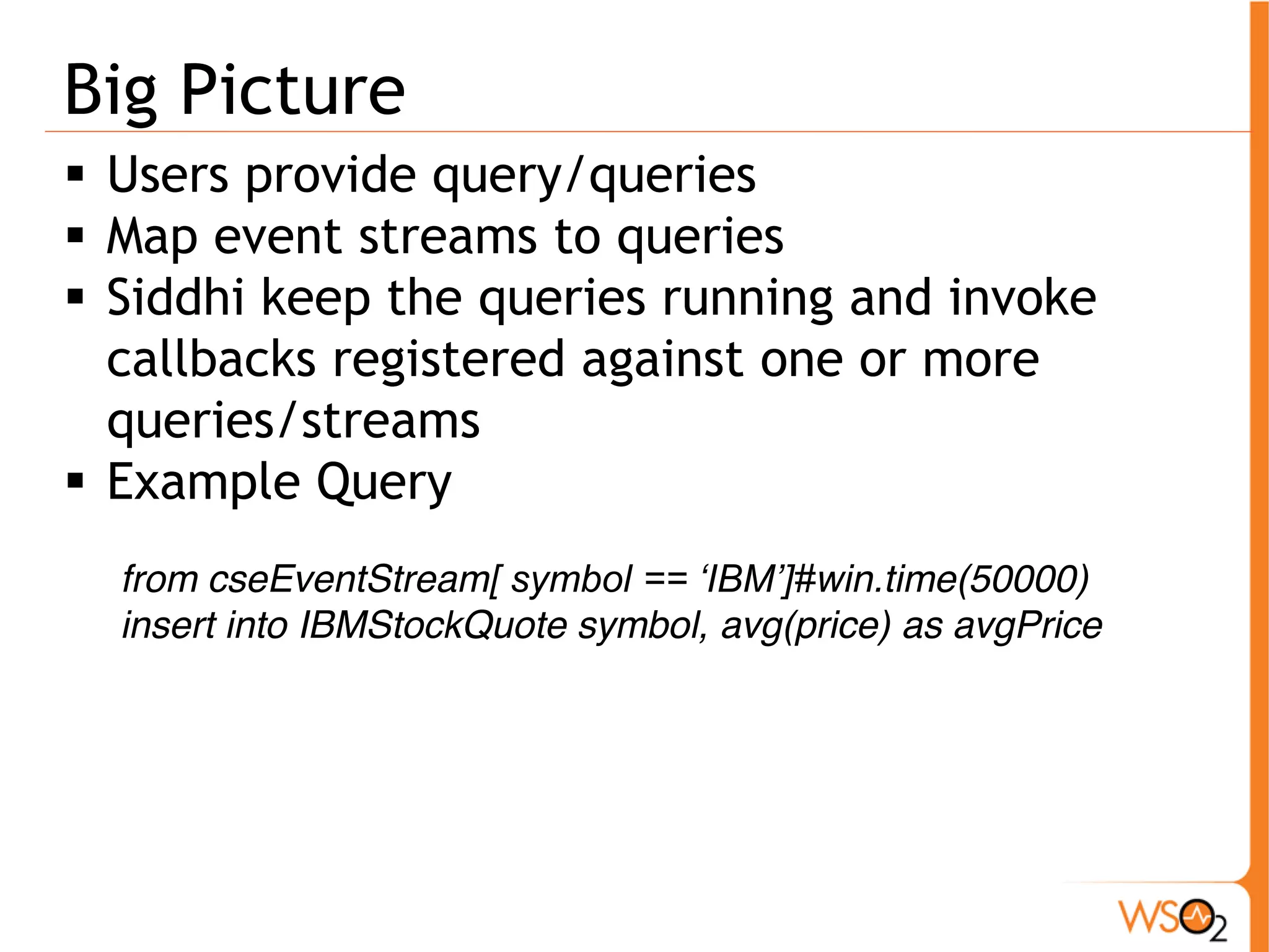Big Picture 
ƒ Users provide query/queries 
ƒ Map event streams to queries 
ƒ Siddhi keep the queries running and invoke 
callbacks registered against one or more 
queries/streams 
ƒ Example Query 
from cseEventStream[ symbol == ‘IBM’]#win.time(50000) 
insert into IBMStockQuote symbol, avg(price) as avgPrice 
 