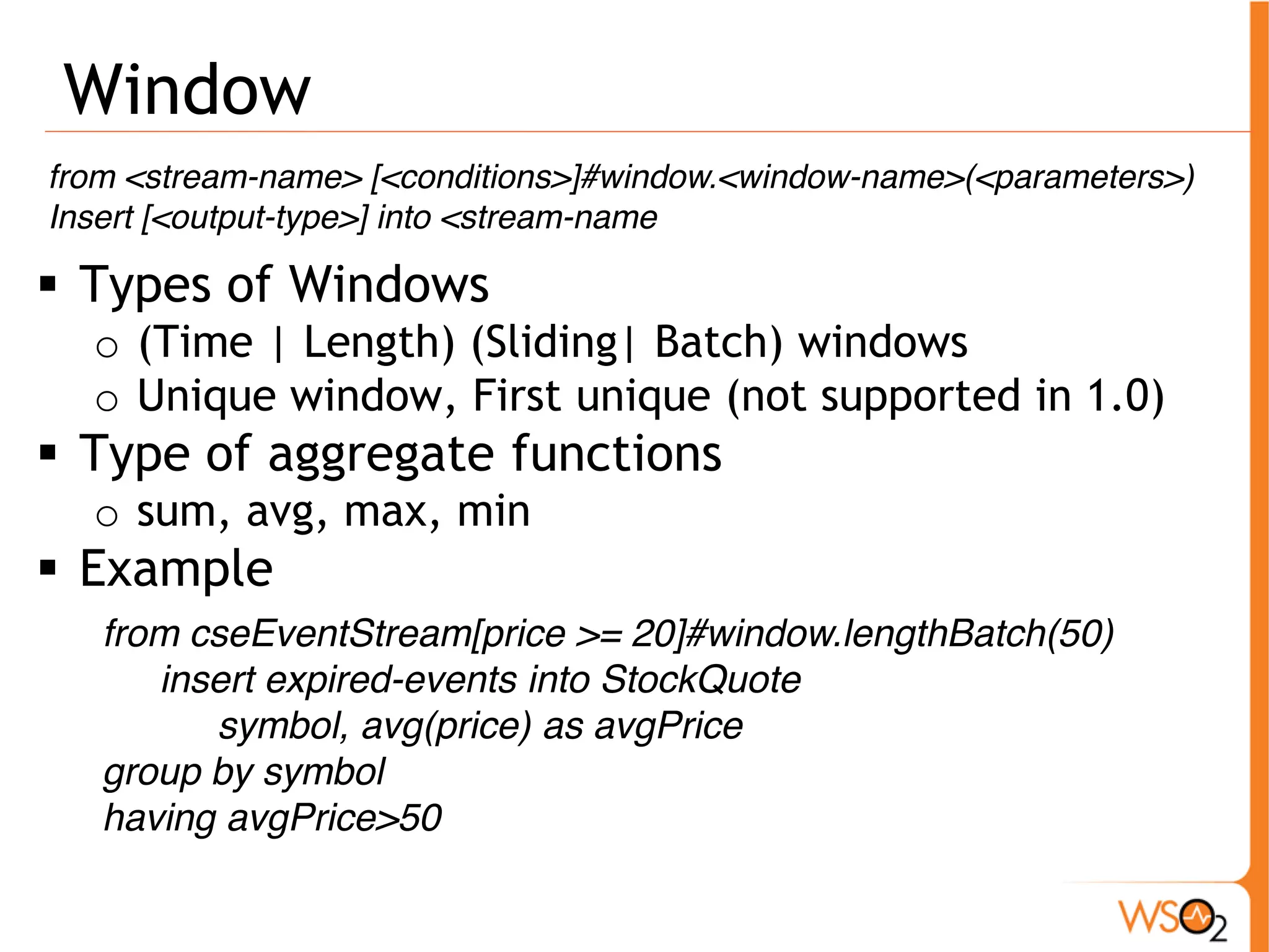 Window 
from <stream-name> [<conditions>]#window.<window-name>(<parameters>) 
Insert [<output-type>] into <stream-name 
ƒ Types of Windows 
o (Time | Length) (Sliding| Batch) windows 
o Unique window, First unique (not supported in 1.0) 
ƒ Type of aggregate functions 
o sum, avg, max, min 
ƒ Example 
from cseEventStream[price >= 20]#window.lengthBatch(50) 
insert expired-events into StockQuote 
symbol, avg(price) as avgPrice 
group by symbol 
having avgPrice>50 
 