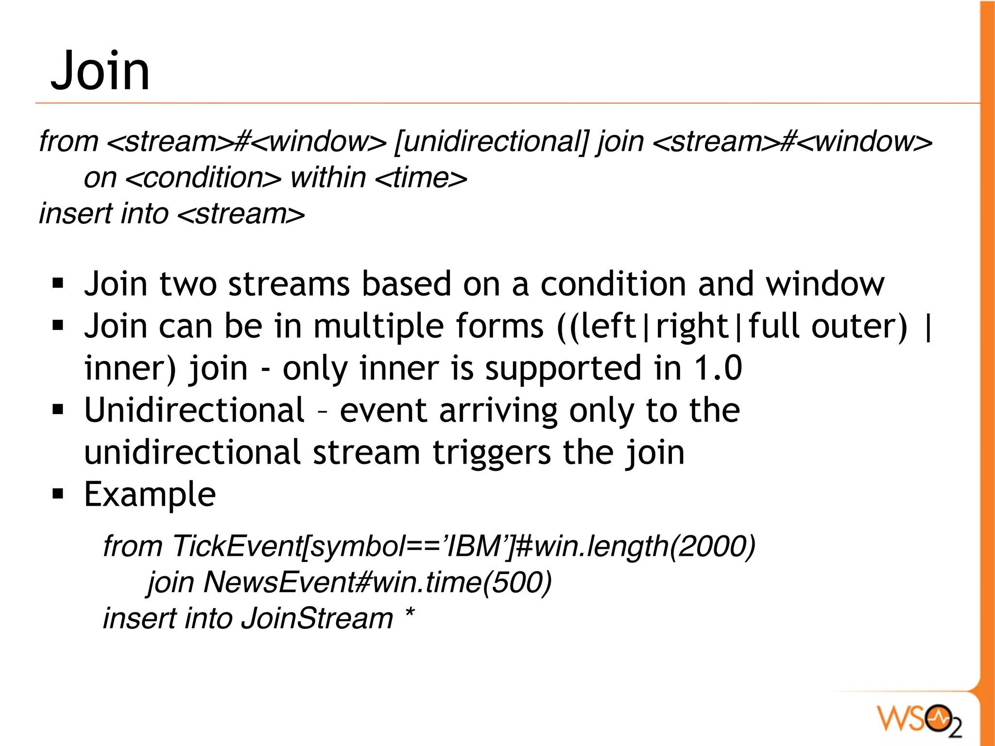Join 
from <stream>#<window> [unidirectional] join <stream>#<window> 
on <condition> within <time> 
insert into <stream> 
ƒ Join two streams based on a condition and window 
ƒ Join can be in multiple forms ((left|right|full outer) | 
inner) join - only inner is supported in 1.0 
ƒ Unidirectional – event arriving only to the 
unidirectional stream triggers the join 
ƒ Example 
from TickEvent[symbol==’IBM’]#win.length(2000) 
join NewsEvent#win.time(500) 
insert into JoinStream * 
 