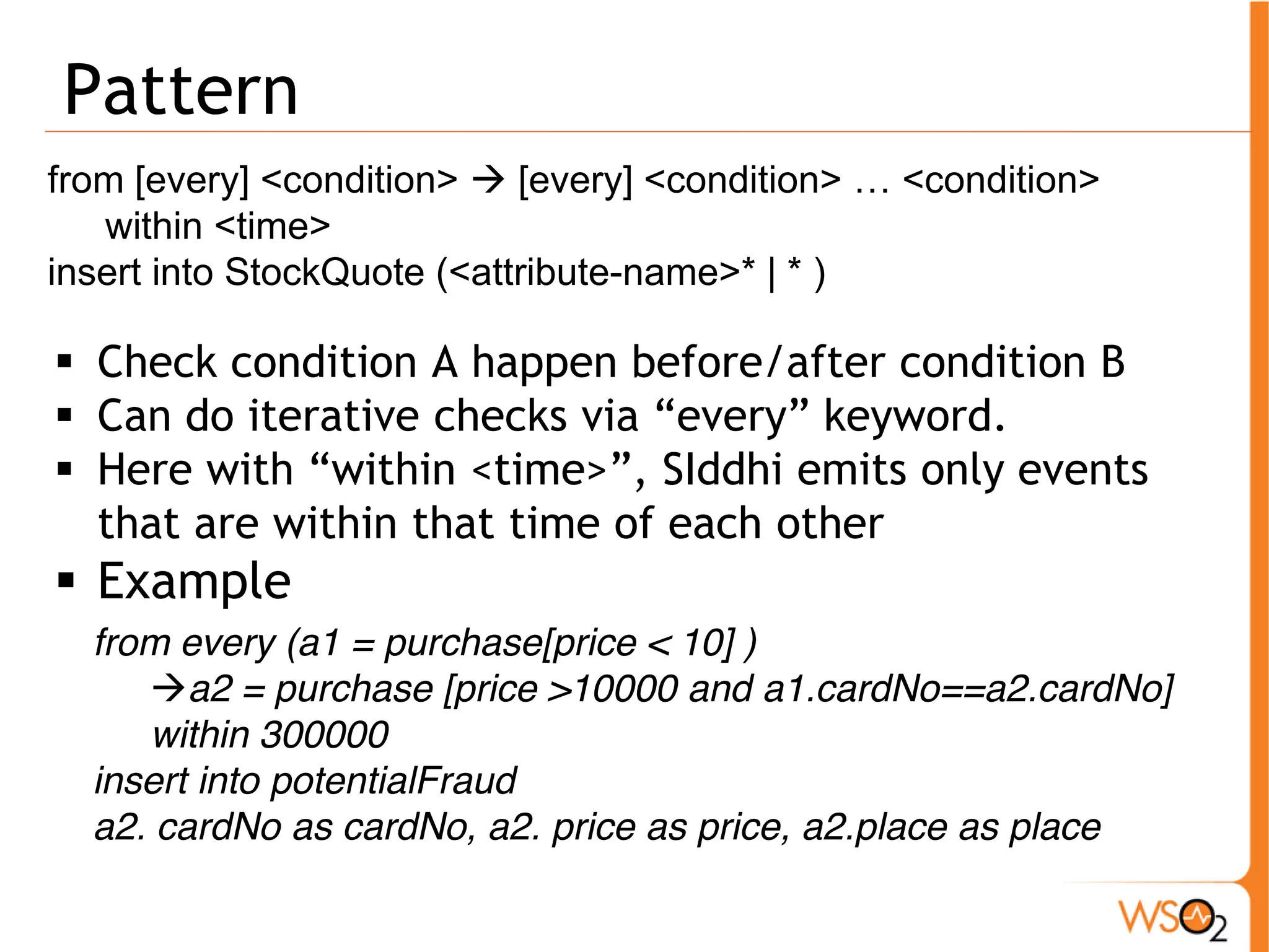Pattern 
from [every] <condition> Æ [every] <condition> … <condition> 
within <time> 
insert into StockQuote (<attribute-name>* | * ) 
ƒ Check condition A happen before/after condition B 
ƒ Can do iterative checks via “every” keyword. 
ƒ Here with “within <time>”, SIddhi emits only events 
that are within that time of each other 
ƒ Example 
from every (a1 = purchase[price < 10] ) 
Æa2 = purchase [price >10000 and a1.cardNo==a2.cardNo] 
within 300000 
insert into potentialFraud 
a2. cardNo as cardNo, a2. price as price, a2.place as place 
 