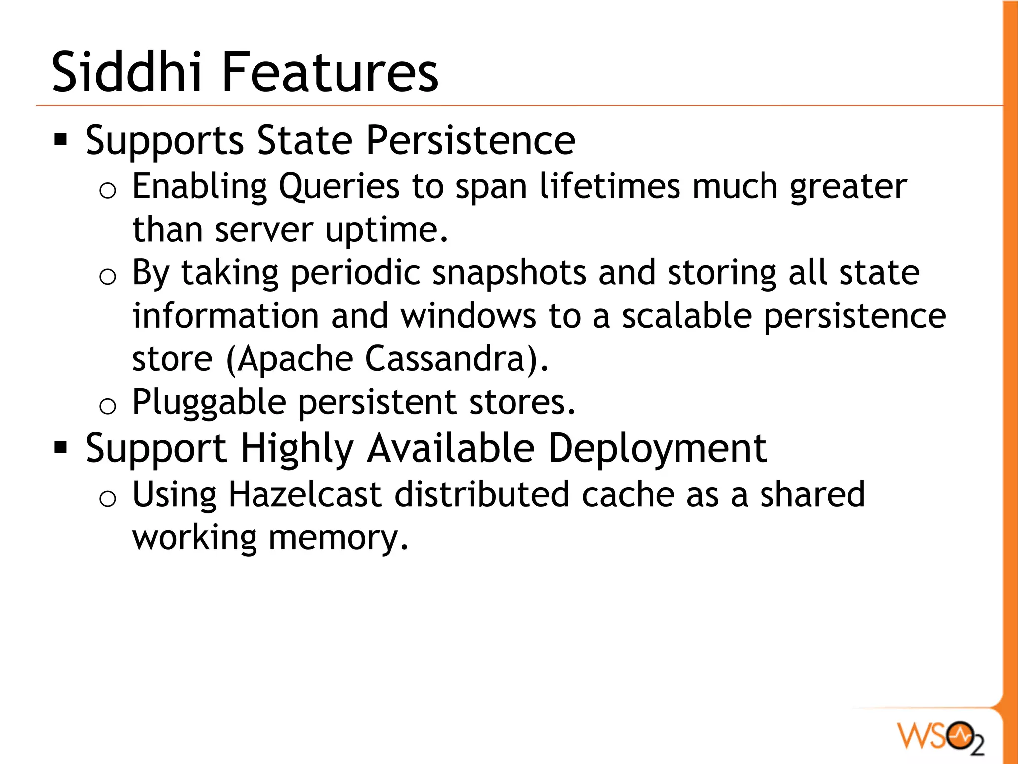 Siddhi Features 
ƒ Supports State Persistence 
o Enabling Queries to span lifetimes much greater 
than server uptime. 
o By taking periodic snapshots and storing all state 
information and windows to a scalable persistence 
store (Apache Cassandra). 
o Pluggable persistent stores. 
ƒ Support Highly Available Deployment 
o Using Hazelcast distributed cache as a shared 
working memory. 
 