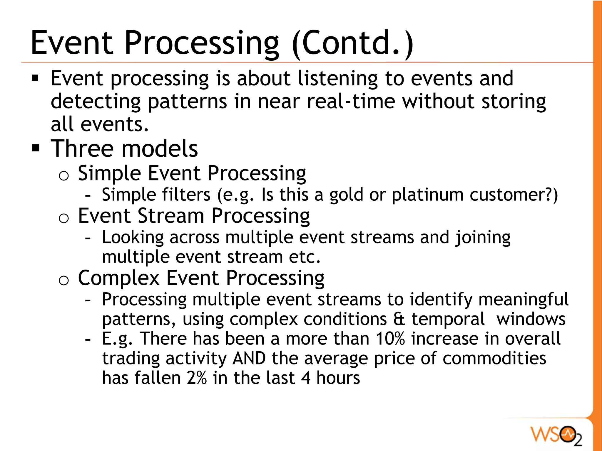 Event Processing (Contd.) 
ƒ Event processing is about listening to events and 
detecting patterns in near real-time without storing 
all events. 
ƒ Three models 
o Simple Event Processing 
- Simple filters (e.g. Is this a gold or platinum customer?) 
o Event Stream Processing 
- Looking across multiple event streams and joining 
multiple event stream etc. 
o Complex Event Processing 
- Processing multiple event streams to identify meaningful 
patterns, using complex conditions & temporal windows 
- E.g. There has been a more than 10% increase in overall 
trading activity AND the average price of commodities 
has fallen 2% in the last 4 hours 
 