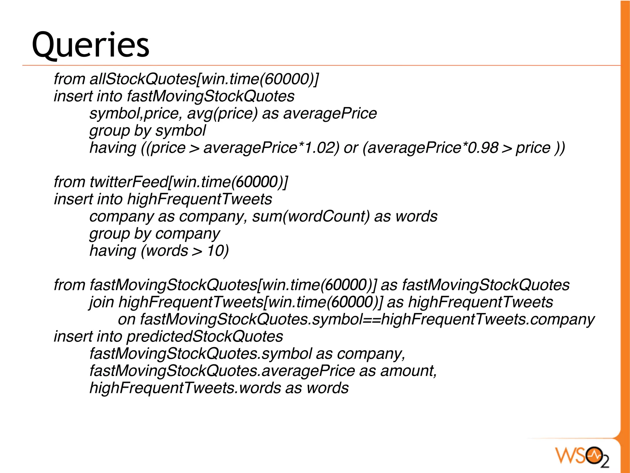 Queries 
from allStockQuotes[win.time(60000)] 
insert into fastMovingStockQuotes 
symbol,price, avg(price) as averagePrice 
group by symbol 
having ((price > averagePrice*1.02) or (averagePrice*0.98 > price )) 
from twitterFeed[win.time(60000)] 
insert into highFrequentTweets 
company as company, sum(wordCount) as words 
group by company 
having (words > 10) 
from fastMovingStockQuotes[win.time(60000)] as fastMovingStockQuotes 
join highFrequentTweets[win.time(60000)] as highFrequentTweets 
on fastMovingStockQuotes.symbol==highFrequentTweets.company 
insert into predictedStockQuotes 
fastMovingStockQuotes.symbol as company, 
fastMovingStockQuotes.averagePrice as amount, 
highFrequentTweets.words as words 
 