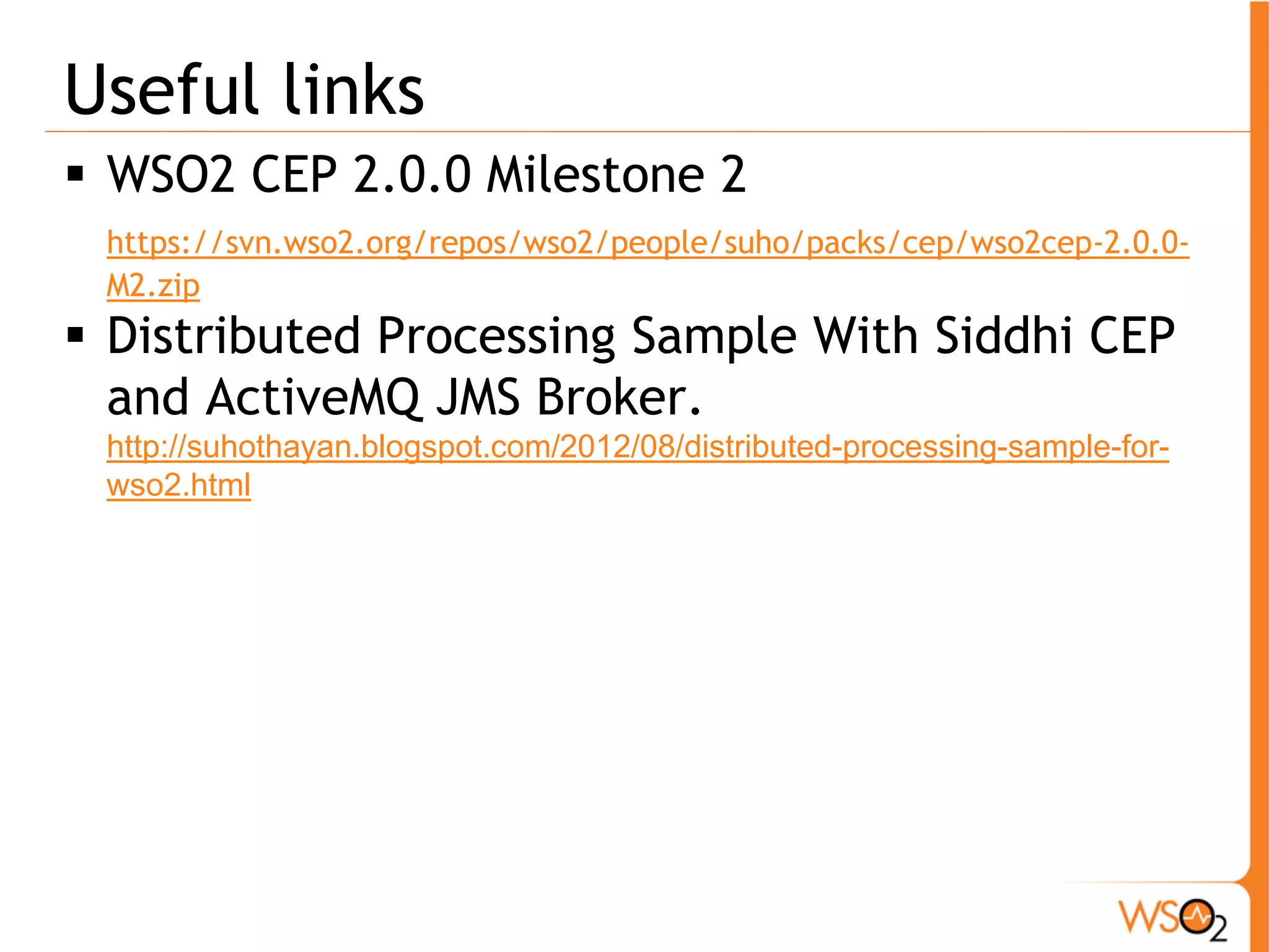 Useful links 
ƒ WSO2 CEP 2.0.0 Milestone 2 
https://svn.wso2.org/repos/wso2/people/suho/packs/cep/wso2cep-2.0.0- 
M2.zip 
ƒ Distributed Processing Sample With Siddhi CEP 
and ActiveMQ JMS Broker. 
http://suhothayan.blogspot.com/2012/08/distributed-processing-sample-for-wso2. 
html 
 