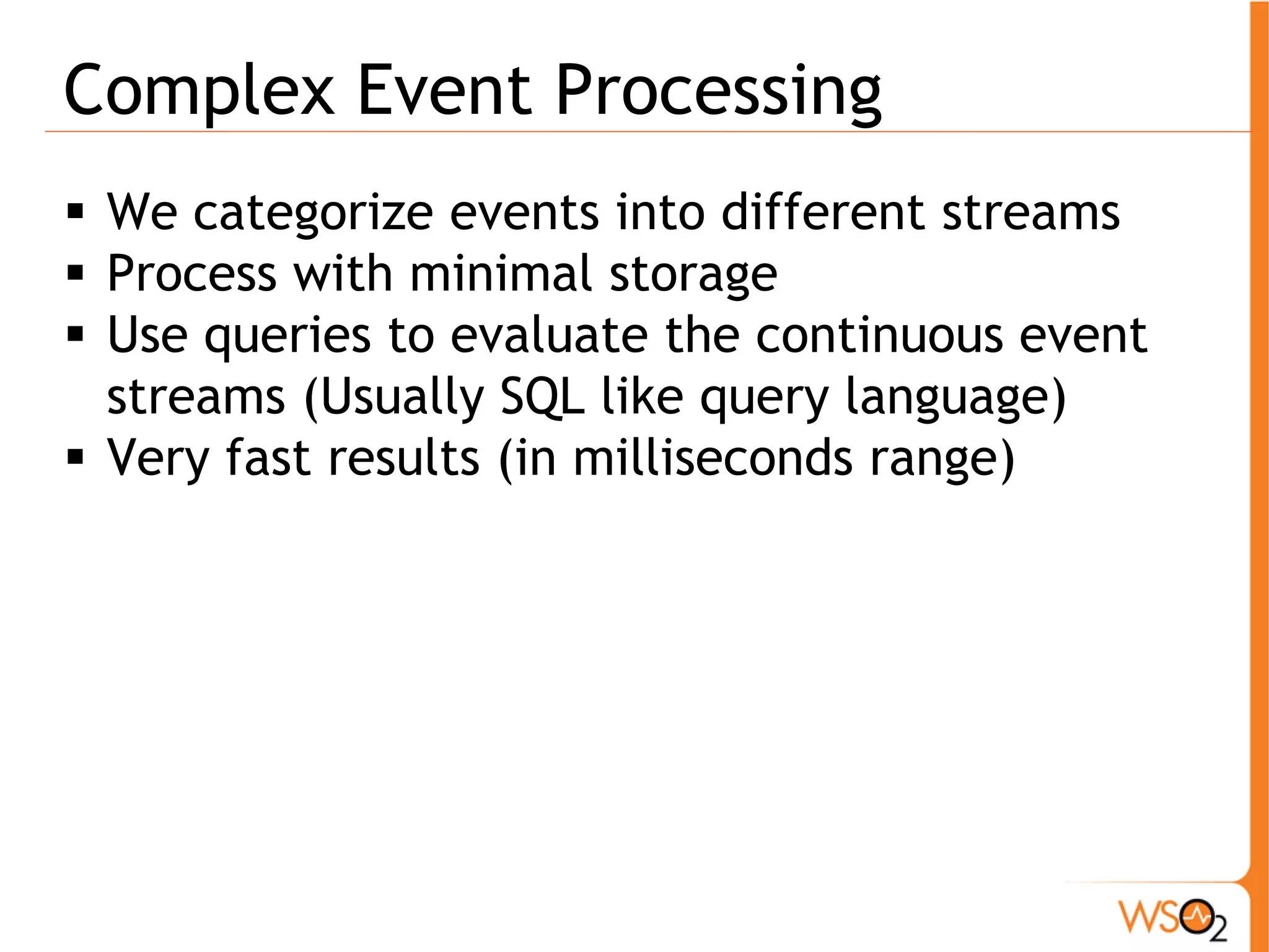 Complex Event Processing 
ƒ We categorize events into different streams 
ƒ Process with minimal storage 
ƒ Use queries to evaluate the continuous event 
streams (Usually SQL like query language) 
ƒ Very fast results (in milliseconds range) 
 