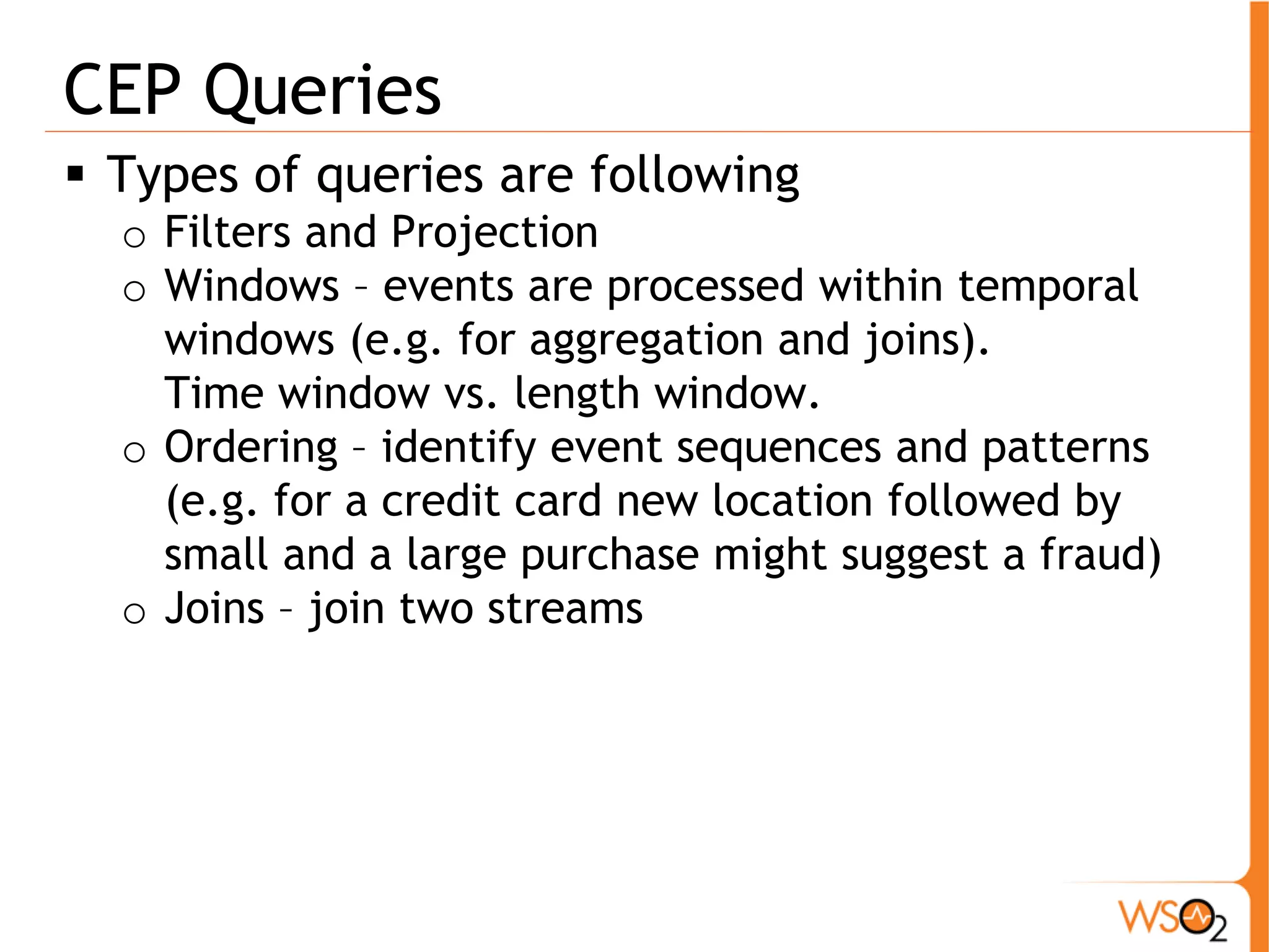 CEP Queries 
ƒ Types of queries are following 
o Filters and Projection 
o Windows – events are processed within temporal 
windows (e.g. for aggregation and joins). 
Time window vs. length window. 
o Ordering – identify event sequences and patterns 
(e.g. for a credit card new location followed by 
small and a large purchase might suggest a fraud) 
o Joins – join two streams 
 